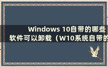 Windows 10自带的哪些软件可以卸载（W10系统自带的哪些软件可以卸载）